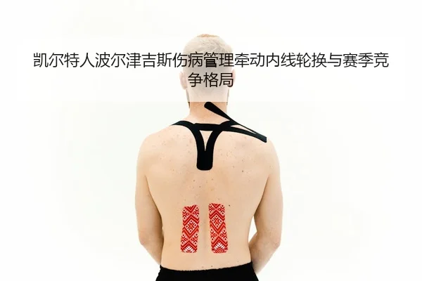 凯尔特人波尔津吉斯伤病管理牵动内线轮换与赛季竞争格局