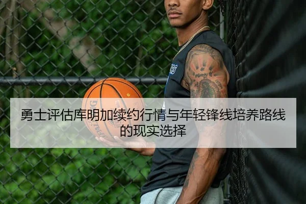 勇士评估库明加续约行情与年轻锋线培养路线的现实选择