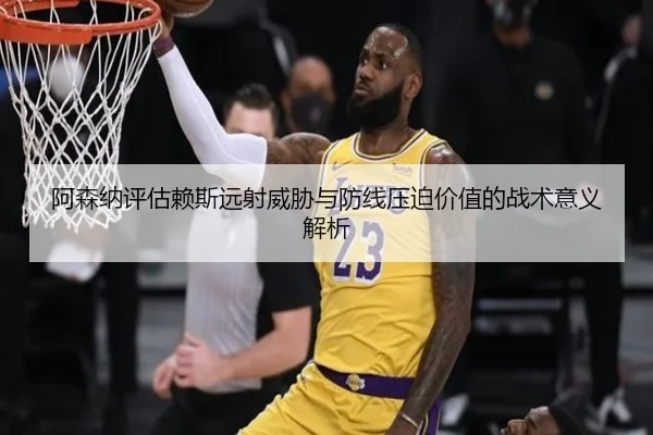 阿森纳评估赖斯远射威胁与防线压迫价值的战术意义解析
