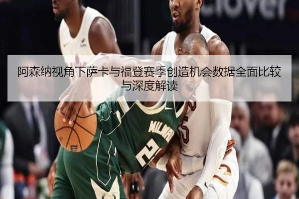 阿森纳视角下萨卡与福登赛季创造机会数据全面比较与深度解读